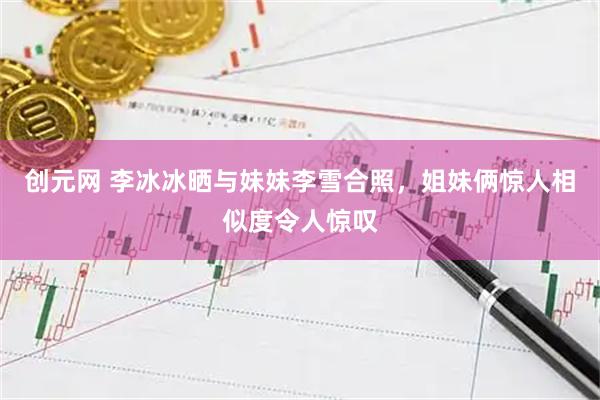 创元网 李冰冰晒与妹妹李雪合照，姐妹俩惊人相似度令人惊叹