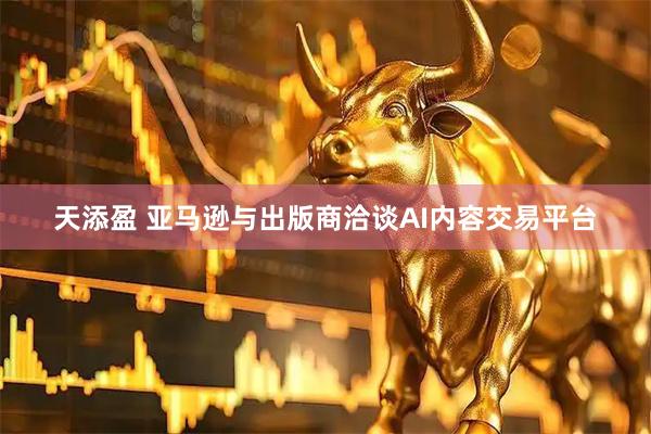 天添盈 亚马逊与出版商洽谈AI内容交易平台